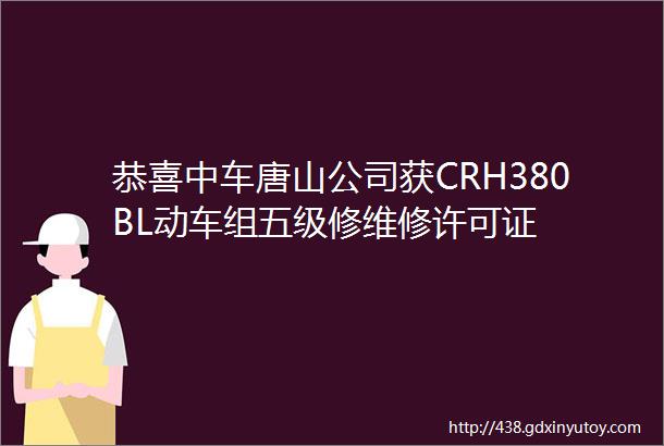 恭喜中车唐山公司获CRH380BL动车组五级修维修许可证