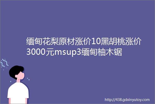 缅甸花梨原材涨价10黑胡桃涨价3000元msup3缅甸柚木锯材价格达历史高位木材网讯No180