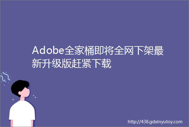 Adobe全家桶即将全网下架最新升级版赶紧下载
