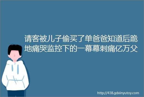 请客被儿子偷买了单爸爸知道后跪地痛哭监控下的一幕幕刺痛亿万父母心