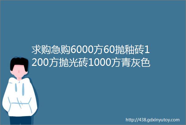 求购急购6000方60抛釉砖1200方抛光砖1000方青灰色哑面水泥砖木纹砖K金小地砖helliphellip