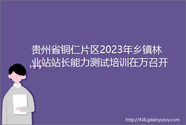 贵州省铜仁片区2023年乡镇林业站站长能力测试培训在万召开